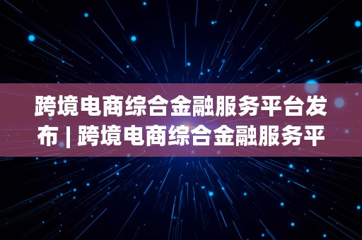 跨境电商综合金融服务平台发布 | 跨境电商综合金融服务平台发布网址