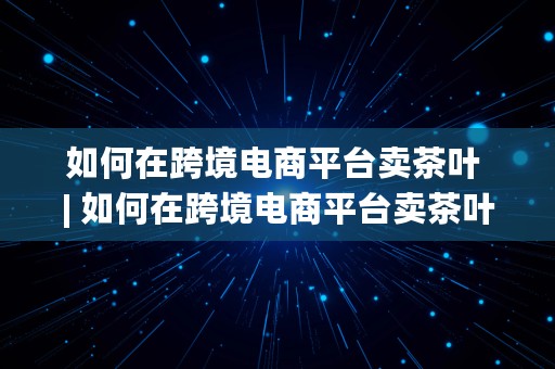 如何在跨境电商平台卖茶叶 | 如何在跨境电商平台卖茶叶赚钱