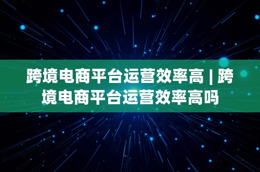 跨境电商平台运营效率高 | 跨境电商平台运营效率高吗