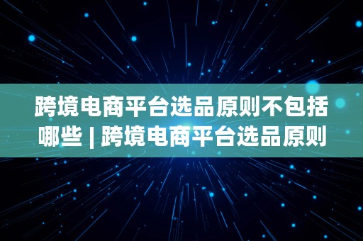 跨境电商平台选品原则不包括哪些 | 跨境电商平台选品原则不包括哪些内容