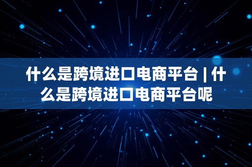 什么是跨境进口电商平台 | 什么是跨境进口电商平台呢