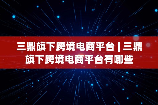 三鼎旗下跨境电商平台 | 三鼎旗下跨境电商平台有哪些