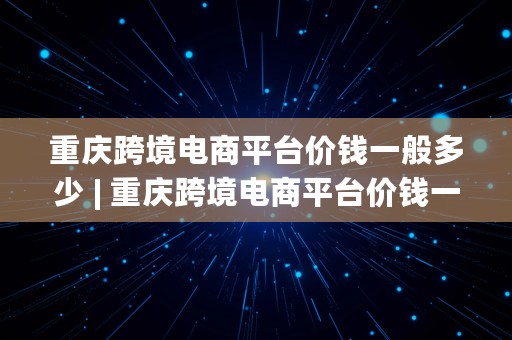 重庆跨境电商平台价钱一般多少 | 重庆跨境电商平台价钱一般多少钱