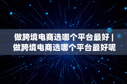 做跨境电商选哪个平台最好 | 做跨境电商选哪个平台最好呢