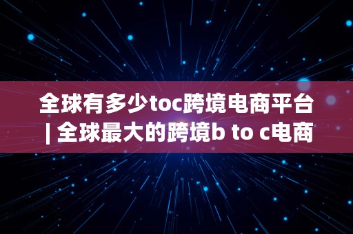 全球有多少toc跨境电商平台 | 全球最大的跨境b to c电商平台