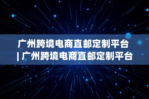 广州跨境电商直邮定制平台 | 广州跨境电商直邮定制平台有哪些