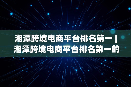 湘潭跨境电商平台排名第一 | 湘潭跨境电商平台排名第一的公司