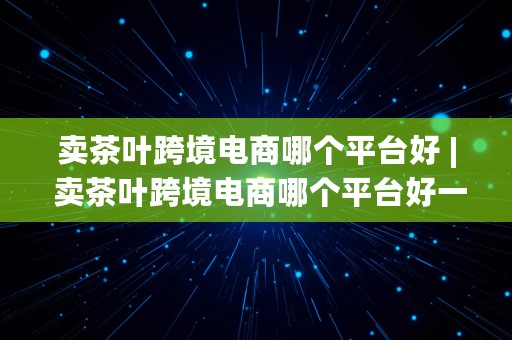 卖茶叶跨境电商哪个平台好 | 卖茶叶跨境电商哪个平台好一点