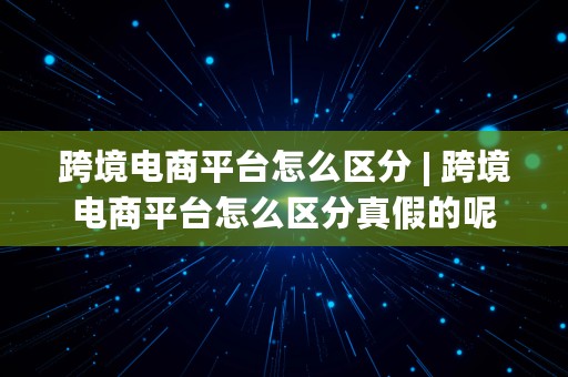 跨境电商平台怎么区分 | 跨境电商平台怎么区分真假的呢