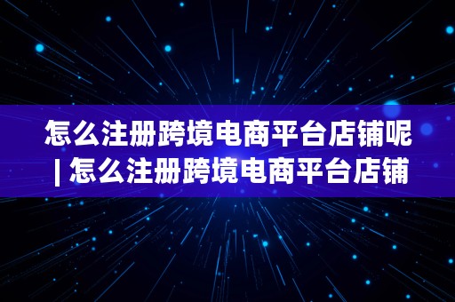 怎么注册跨境电商平台店铺呢 | 怎么注册跨境电商平台店铺呢