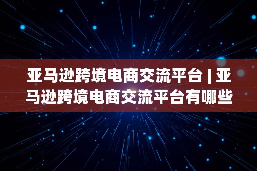 亚马逊跨境电商交流平台 | 亚马逊跨境电商交流平台有哪些