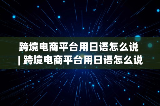 跨境电商平台用日语怎么说 | 跨境电商平台用日语怎么说呢