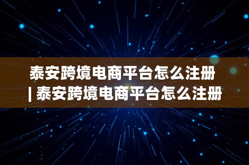 泰安跨境电商平台怎么注册 | 泰安跨境电商平台怎么注册的