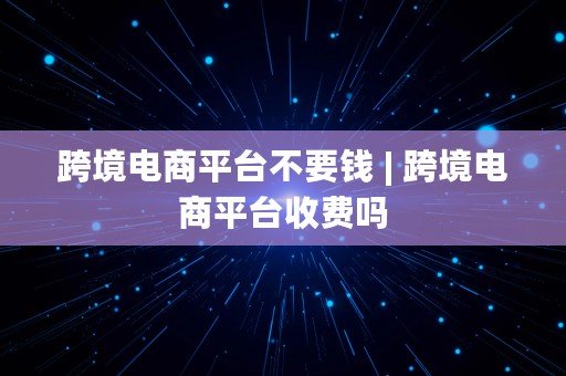 跨境电商平台不要钱 | 跨境电商平台收费吗