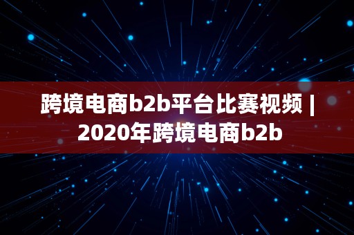 跨境电商b2b平台比赛视频 | 2020年跨境电商b2b