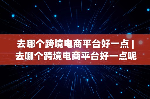 去哪个跨境电商平台好一点 | 去哪个跨境电商平台好一点呢