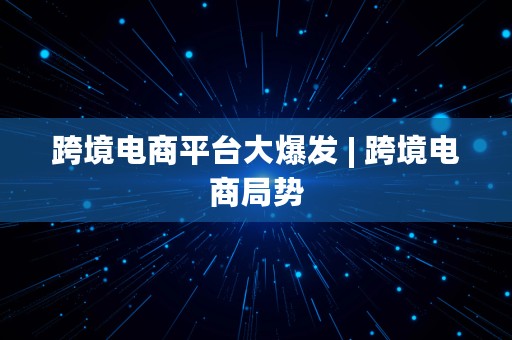 跨境电商平台大爆发 | 跨境电商局势