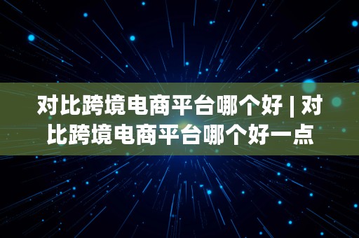 对比跨境电商平台哪个好 | 对比跨境电商平台哪个好一点