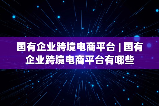 国有企业跨境电商平台 | 国有企业跨境电商平台有哪些