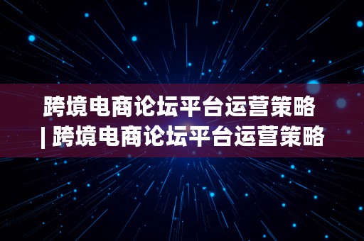 跨境电商论坛平台运营策略 | 跨境电商论坛平台运营策略研究