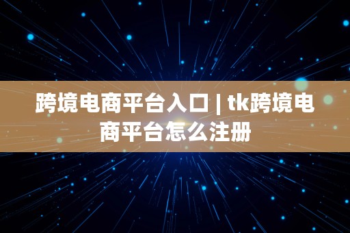 跨境电商平台入口 | tk跨境电商平台怎么注册