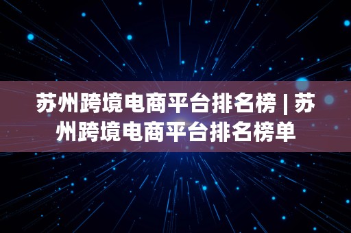 苏州跨境电商平台排名榜 | 苏州跨境电商平台排名榜单