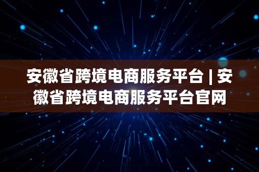 安徽省跨境电商服务平台 | 安徽省跨境电商服务平台官网