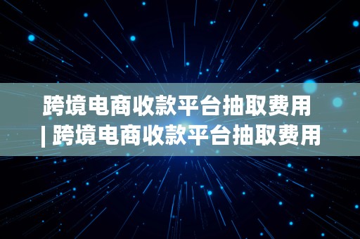 跨境电商收款平台抽取费用 | 跨境电商收款平台抽取费用怎么算