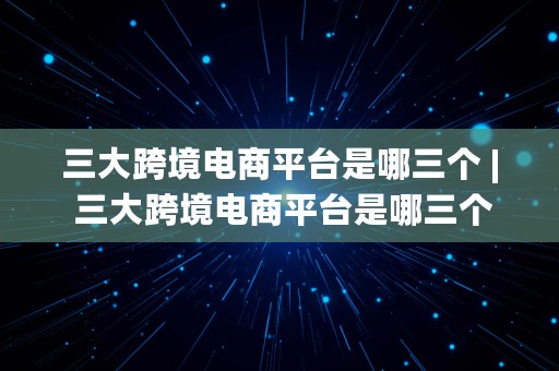 三大跨境电商平台是哪三个 | 三大跨境电商平台是哪三个平台