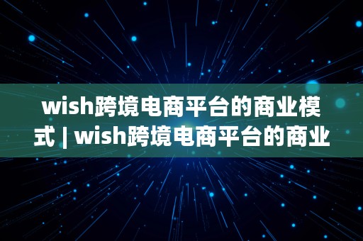 wish跨境电商平台的商业模式 | wish跨境电商平台的商业模式是什么