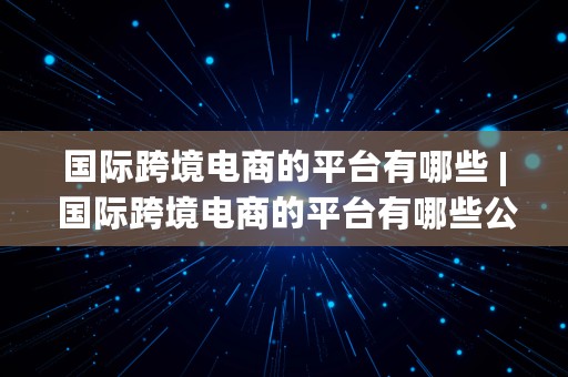 国际跨境电商的平台有哪些 | 国际跨境电商的平台有哪些公司