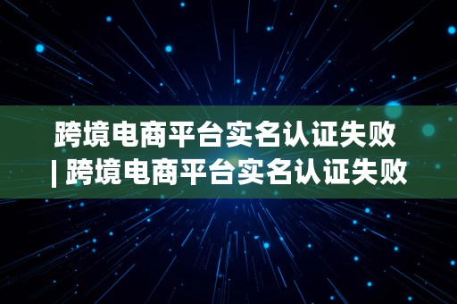 跨境电商平台实名认证失败 | 跨境电商平台实名认证失败怎么办