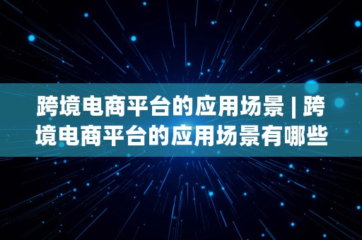 跨境电商平台的应用场景 | 跨境电商平台的应用场景有哪些