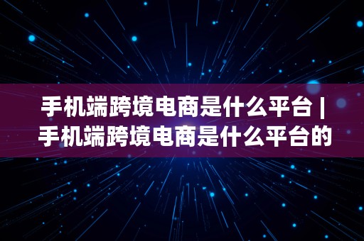 手机端跨境电商是什么平台 | 手机端跨境电商是什么平台的