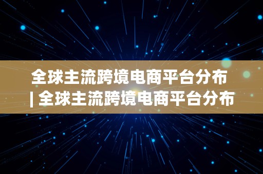 全球主流跨境电商平台分布 | 全球主流跨境电商平台分布图