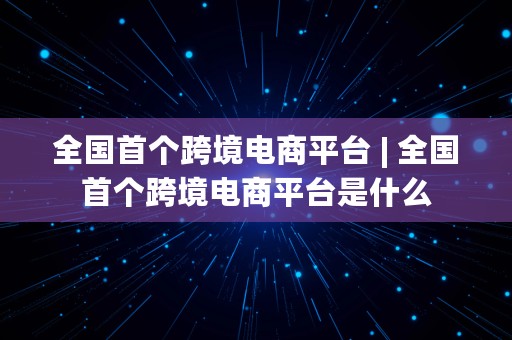 全国首个跨境电商平台 | 全国首个跨境电商平台是什么