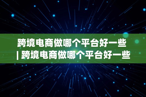 跨境电商做哪个平台好一些 | 跨境电商做哪个平台好一些呢