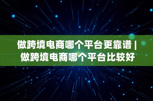 做跨境电商哪个平台更靠谱 | 做跨境电商哪个平台比较好