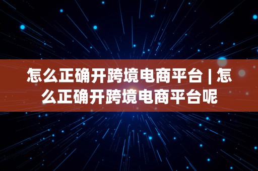 怎么正确开跨境电商平台 | 怎么正确开跨境电商平台呢