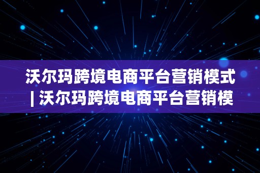 沃尔玛跨境电商平台营销模式 | 沃尔玛跨境电商平台营销模式有哪些