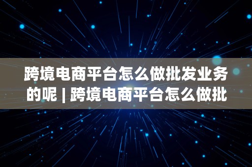 跨境电商平台怎么做批发业务的呢 | 跨境电商平台怎么做批发业务的呢视频