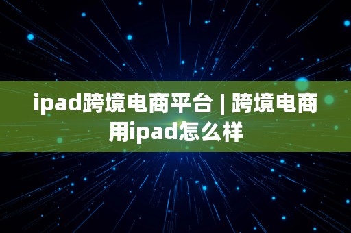 ipad跨境电商平台 | 跨境电商用ipad怎么样