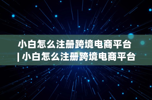 小白怎么注册跨境电商平台 | 小白怎么注册跨境电商平台账号