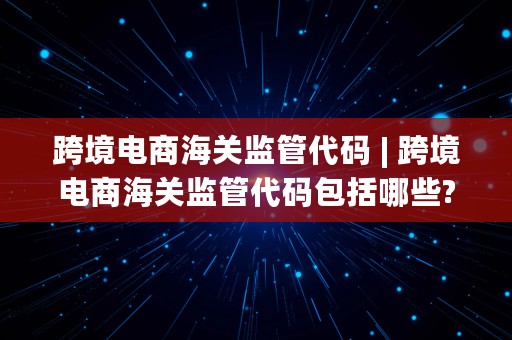 跨境电商海关监管代码 | 跨境电商海关监管代码包括哪些?