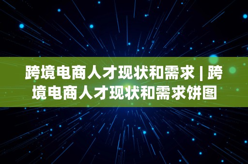 跨境电商人才现状和需求 | 跨境电商人才现状和需求饼图