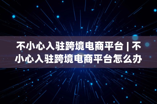 不小心入驻跨境电商平台 | 不小心入驻跨境电商平台怎么办