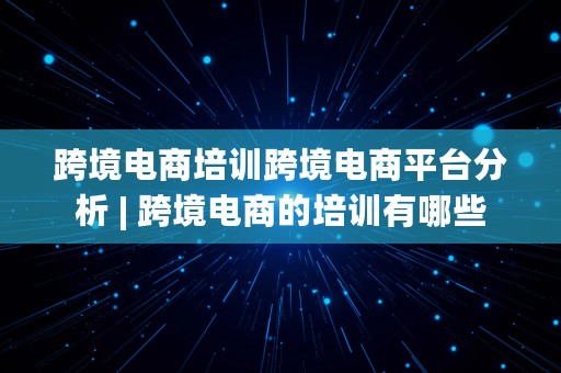 跨境电商培训跨境电商平台分析 | 跨境电商的培训有哪些