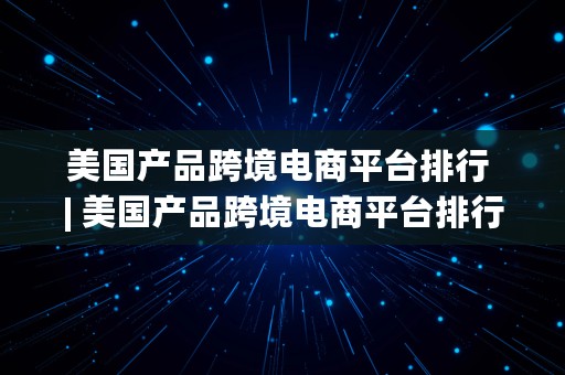 美国产品跨境电商平台排行 | 美国产品跨境电商平台排行榜