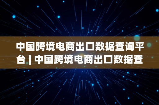 中国跨境电商出口数据查询平台 | 中国跨境电商出口数据查询平台官网