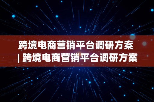 跨境电商营销平台调研方案 | 跨境电商营销平台调研方案怎么写